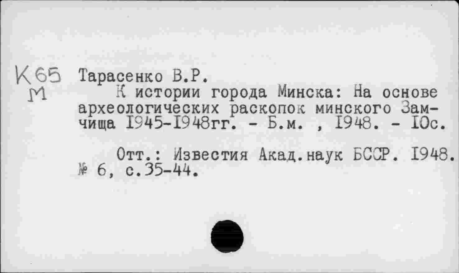 ﻿К6*3 Тарасенко В.Р.
pl К истории города Минска: На основе археологических раскопок минского Замчища 1345-1948гг. - Б.м. , 1948. - 10с.
Отт.: Известия Акад.наук БССР. 1948. * 6, с.35-44.